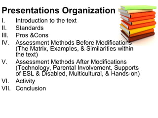 Presentations Organization Introduction to the text Standards Pros &Cons Assessment Methods Before Modifications (The Matrix, Examples, & Similarities within the text) Assessment Methods After Modifications (Technology, Parental Involvement, Supports of ESL & Disabled, Multicultural, & Hands-on) Activity  Conclusion 
