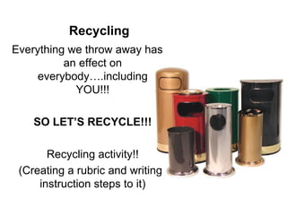 Recycling Everything we throw away has an effect on everybody….including YOU!!! SO LET’S RECYCLE!!! Recycling activity!! (Creating a rubric and writing instruction steps to it) 
