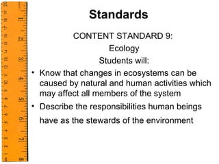 Standards CONTENT STANDARD 9:  Ecology Students will: Know that changes in ecosystems can be caused by natural and human activities which may affect all members of the system Describe the responsibilities human beings have as the stewards of the environment   