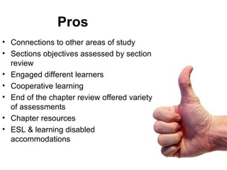 Pros Connections to other areas of study Sections objectives assessed by section review Engaged different learners Cooperative learning  End of the chapter review offered variety of assessments Chapter resources  ESL & learning disabled accommodations 