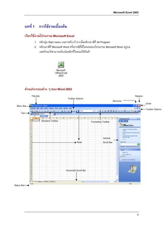 Microsoft Excel 2003


             บทที่ 1 การใชงานเบื้องตน
             เรียกใชงานโปรแกรม Microsoft Excel
                    1. คลิกปุม Start menu บนทาสกบาร จากนั้นคลิกเมาสที่ All Program
                    2. คลิกเมาสที่ Microsoft Word หรือกรณีที่มีไอคอนของโปรแกรม Microsoft Word อยูบน
                       เดสกทอปก็สามารถดับเบิลคลิกที่ไอคอนไดทันที




             สวนประกอบตาง ๆ ของ Word 2003
                 Title Bar                                                                                       Restore
                                                 Toolbar Options
                                                                                                Minimize
                                                                                                                           Close
  Menu Bar
                                                                                                                           Toolbar Options
      Tab

                             Standard Toolbar                           Formatting Toolbar



                                                                                   Vertical
                                                           Ruler                   Scroll Bar




                                                Horizontal Scroll Bar



Status Bar




                                                                                                                  1
 