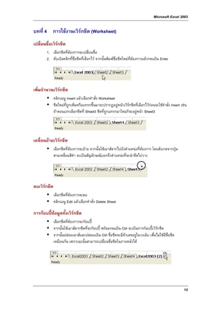 Microsoft Excel 2003

บทที่ 4 การใชงานเวิรกชีต (Worksheet)
เปลี่ยนชื่อเวิรกชีต
        1. เลือกชีตที่ตองการจะเปลี่ยนชื่อ
        2. ดับเบิลคลิกที่ชื่อชีตที่เลือกไว จากนั้นพิมพช่อชีตใหมที่ตองการแลวกดแปน Enter
                                                          ื




เพิ่มจํานวนเวิรกชีต
              คลิกเมนู Insert แลวเลือกคําสั่ง Worksheet
              ชีตใหมที่ถูกเพิ่มหรือแทรกขึ้นมาจะปรากฏอยูหนาเวิรกชีตที่เลือกไวกอนจะใชคําสั่ง Insert เชน
                                                         
              ถาตอนแรกเลือกชีตที่ Sheet3 ชีตที่ถูกแทรกมาใหมก็จะอยูหนา Sheet3




เคลื่อนยายเวิรกชีต
              เลือกชีตที่ตองการจะยาย จากนั้นใชเมาสลากไปยังตําแหนงที่ตองการ โดยสังเกตจากปุม
              สามเหลี่ยมสีดํา จะเปนสัญลักษณบอกถึงตําแหนงที่จะนําชีตไปวาง




ลบเวิรกชีต
              เลือกชีตที่ตองการจะลบ
              คลิกเมนู Edit แลวเลือกคําสั่ง Delete Sheet

การกอบปขอมูลทั้งเวิรกชีต
              เลือกชีตที่ตองการจะกอบป
              จากนั้นใชเมาสลากชีตที่จะกอบป พรอมกดแปน Ctrl จะเปนการกอบปเวิรกชีต
              จากนั้นปลอยเมาสและปลอยแปน Ctrl ชื่อชีตจะมีตัวเลขอยูในวงเล็บ เพื่อไมใชมีชื่อชีต
              เหมือนกัน เพราะฉะนั้นสามารถเปลี่ยนชื่อชีตในภายหลังได




                                                                                                          13
 