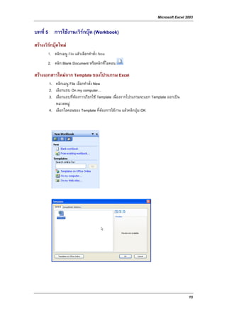 Microsoft Excel 2003

บทที่ 5 การใชงานเวิรกบุค (Workbook)
สรางเวิรกบุคใหม
             
       1. คลิกเมนู File แลวเลือกคําสั่ง New
       2. คลิก Blank Document หรือคลิกที่ไอคอน

สรางเอกสารใหมจาก Template ของโปรแกรม Excel
        1. คลิกเมนู File เลือกคําสั่ง New
        2. เลือกแถบ On my computer…
        3. เลือกแถบที่ตองการเรียกใช Template เนื่องจากโปรแกรมจะแยก Template ออกเปน
           หมวดหมู
        4. เลือกไอคอนของ Template ที่ตองการใชงาน แลวคลิกปุม OK




                                                                                         15
 