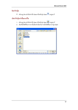 Microsoft Excel 2003

ปดเวิรกบุค
            คลิกเมนู File แลวเลือกคําสั่ง Close หรือคลิกปุม Close   บนทูลบาร

เปดเวิรกบุคเกาขึ้นมาแกไข
        1. คลิกเมนู File แลวเลือกคําสั่ง Open หรือคลิกปุม Open      บนทูลบาร
        2. เลือกชื่อไฟลท่ตองการจากนั้นเลือกตัวเลือกในการเปดไฟลขึ้นมาจากปุม Open
                          ี




                                                                                               17
 