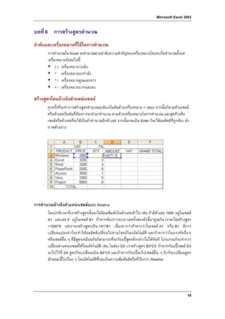 Microsoft Excel 2003

บทที่ 6 การสรางสูตรคํานวณ
ลําดับและเครื่องหมายที่ใชในการคํานวณ
       การคํานวณใน Excel จะคํานวณตามลําดับความสําคัญของเครื่องหมายโดยจะเริ่มตํานวณตั้งแต
       เครื่องหมายดังตอไปนี้
             ( ) เครื่องหมายวงเล็บ
             ^ เครื่องหมายยกกําลัง
             * / เครื่องหมายคูณและหาร
             + - เครื่องหมายบวกและลบ

สรางสูตรโดยอางอิงตําแหนงเซลล
       ทุกครั้งที่จะทําการสรางสูตรคํานวณจะตองเริ่มตนดวยเครื่องหมาย = เสมอ จากนั้นก็ตามดวยเซลล
       หรือตัวเลขเริ่มตนที่ตองการจะนํามาคํานวณ ตามดวยเครื่องหมายในการคํานวณ และสุดทายคือ
       เซลลหรือตัวเลขที่จะใชเปนตัวคํานวณอีกตัวเลข จากนั้นกดแปน Enter ก็จะไดผลลัพธที่ถูกตอง ดัง
       ภาพตัวอยาง




การคํานวณอางอิงตําแหนงเซลลแบบ Relative
       โดยปกติเวลาที่เราสรางสูตรนั้นจะไมนิยมพิมพเปนตัวเลขเขาไป เชน ถามีตัวเลข 1000 อยูในเซลล
       A1 และเลข 9 อยูในเซลล B1 ถาหากตองการจะเอาเลขทั้งสองตัวนี้มาคูณกัน เราจะไมสรางสูตร
       =1000*9 แตเราจะสรางสูตรเปน =A1*B1 เนื่องจากวาถาหากวาในเซลล A1 หรือ B1 มีการ
       เปลี่ยนแปลงคาก็จะทําใหผลลัพธเปลี่ยนไปตามโจทยโดยอัตโนมัติ และถาหากวาในบรรทัดอื่นๆ
       หรือเซลลอื่น ๆ ที่มีสตรเหมือนกันก็สามารถที่จะกอบปสูตรดังกลาวไปไดทันที โปรแกรมก็จะทําการ
                             ู
       เปลี่ยนตําแหนงเซลลใหโดยอัตโนมัติ เชน ในชอง D3 เราสรางสูตร B3*C3 ถาหากกอบปเซลล D3
       ลงไปไวที่ D4 สูตรก็จะเปลี่ยนเปน B4*C4 และถาหากกอบปลงไปเซลลอื่น ๆ อีกก็จะเปลี่ยนสูตร
       ลักษณะนี้ไปเรื่อย ๆ โดยอัตโนมัติซึ่งจะเปนความสัมพันธหรือที่เรียกวา Relative




                                                                                                   18
 