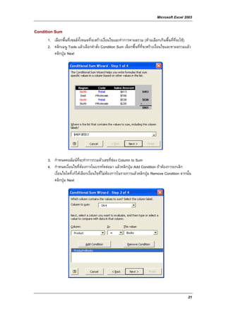 Microsoft Excel 2003

Condition Sum
      1. เลือกพื้นที่เซลลทั้งหมดที่จะสรางเงื่อนไขและทําการหาผลรวม (หามเลือกเกินพื้นที่ท่จะใช)
                                                                                           ี
      2. คลิกเมนู Tools แลวเลือกคําสั่ง Condition Sum เลือกพื้นที่ที่จะสรางเงื่อนไขและหาผลรวมแลว
         คลิกปุม Next




      3. กําหนดคอลัมนที่จะทําการรวมตัวเลขที่ชอง Column to Sum
      4. กําหนดเงื่อนไขที่ตองการในบรรทัดตอมา แลวคลิกปุม Add Condition ถาตองการยกเลิก
         เงื่อนไขใดทิ้งก็ใหเลือกเงื่อนไขที่ไมตองการในรายการแลวคลิกปุม Remove Condition จากนั้น
         คลิกปุม Next




                                                                                                 21
 
