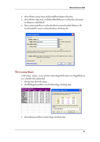 Microsoft Excel 2003


      2. คลิกเมาสในชอง Lookup Value แลวเลือกเซลลที่จะนําขอมูลมาเปรียบเทียบ
      3. คลิกเมาสในชอง Table Array จากนั้นใชเมาสเลือกพื้นที่ของตารางเปรียบเทียบ แลวกดแปน
         F4 เพื่อล็อคตารางนั้นไวใหคงที่
      4. ใสหมายเลขของคอลัมนในตารางเปรียบเทียบที่จะนํามาแสดงเปนผลลัพธ นั่นคือเลข 2 ซึ่ง
         หมายถึงคอลัมนท่ี 2 ของตารางเปรียบเทียบนั่นเอง แลวคลิกปุม OK




ใชงาน Lookup Wizard
      การใช Lookup Wizard จะเหมาะสําหรับการคนหาขอมูลหนึ่งที่เราตองการจากขอมูลที่มีปริมาณ
      มาก ๆ โดยวิธีการใชงานมีดังตอไปนี้
      1. คลิกเมนู Tools เลือกคําสั่ง Lookup…
      2. เลือกพื้นที่ขอมูลทั้งหมดที่ตองการจะเขาไปคนหาขอมูล แลวคลิกปุม Next




      3. เลือกคอลัมนและแถวที่ตองการจะคนหาขอมูล แลวคลิกปุม Next




                                                                                                 31
 
