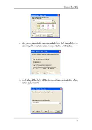 Microsoft Excel 2003




4. เลือกรูปแบบการแสดงผลลัพธวาจะแสดงเฉพาะผลลัพธอยางเดียวในหัวขอแรก หรือตองการจะ
   แสดงทั้งขอมูลที่ตองการจะคนหารวมทั้งผลลัพธดวยในหัวขอที่สอง แลวคลิกปุม Next




5. จากขอ 4 ในกรณีท่ีเลือกหัวขอที่ 2 ใหเลือกตําแหนงเซลลที่ตองการจะนําผลลัพธตาง ๆ ไปวาง
   จนกระทั่งจบขั้นตอนสุดทาย




                                                                                          32
 