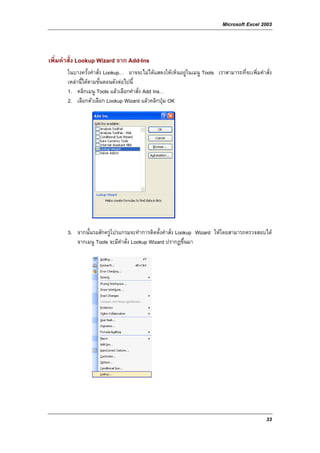 Microsoft Excel 2003



เพิ่มคําสั่ง Lookup Wizard จาก Add-Ins
       ในบางครั้งคําสั่ง Lookup… อาจจะไมไดแสดงใหเห็นอยูในเมนู Tools เราสามารถที่จะเพิ่มคําสั่ง
       เหลานี้ไดตามขั้นตอนดังตอไปนี้
       1. คลิกเมนู Tools แลวเลือกคําสั่ง Add Ins…
       2. เลือกตัวเลือก Lookup Wizard แลวคลิกปุม OK




       3. จากนั้นรอสักครูโปรแกรมจะทําการติดตั้งคําสั่ง Lookup Wizard ใหโดยสามารถตรวจสอบได
          จากเมนู Tools จะมีคําสั่ง Lookup Wizard ปรากฏขึ้นมา




                                                                                               33
 