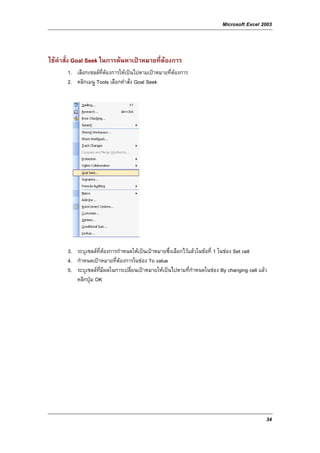 Microsoft Excel 2003



ใชคําสั่ง Goal Seek ในการคนหาเปาหมายที่ตองการ
       1. เลือกเซลลที่ตองการใหเปนไปตามเปาหมายที่ตองการ
       2. คลิกเมนู Tools เลือกคําสั่ง Goal Seek




       3. ระบุเซลลที่ตองการกําหนดใหเปนเปาหมายซึ่งเลือกไวแลวในขอที่ 1 ในชอง Set cell
       4. กําหนดเปาหมายที่ตองการในชอง To value
       5. ระบุเซลลที่มีผลในการเปลี่ยนเปาหมายใหเปนไปตามที่กําหนดในชอง By changing cell แลว
          คลิกปุม OK




                                                                                              34
 