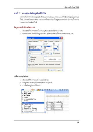 Microsoft Excel 2003

บทที่ 7 การตกแตงขอมูลในเวิรกชีต
       หลังจากที่ไดทําการปอนขอมูลแลว ก็คงจะเหลือในสวนของการตกแตงเวิรกชีตใหขอมูลนั้นนาสนใจ
       ยิ่งขึ้น และอีกทั้งยังชวยใหการอานเอกสารนั้นงายและเพื่อใหดูสวยงามนั่นเอง โดยในเนื้อหาก็จะ
       แยกออกเปนหัวขอดังตอไปนี้

จัดรูปแบบตัวอักษรโดยรวม
       1. เลือกเซลลที่ตองการ จากนั้นคลิกเมนู Format แลวเลือกคําสั่ง Cells
       2. คลิกแถบ Font จากนั้นเลือกรูปแบบตาง ๆ และขนาดตามที่ตองการ แลวคลิกปุม OK




เปลี่ยนแบบตัวอักษร
       1. เลือกเซลลที่ตองการจะเปลี่ยนแบบตัวอักษร
       2. คลิกลูกศรจาก Drop Down ของ Font บนทูลบาร
       3. จากนั้นเลือกรูปแบบที่ตองการ




                                                                                                 36
 