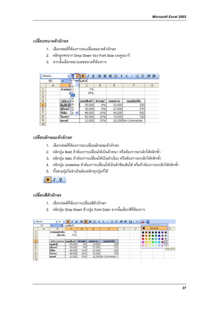 Microsoft Excel 2003



เปลี่ยนขนาดตัวอักษร
       1. เลือกเซลลที่ตองการจะเปลี่ยนขนาดตัวอักษร
       2. คลิกลูกศรจาก Drop Down ของ Font Size บนทูลบาร
       3. จากนั้นเลือกหมายเลขขนาดที่ตองการ




เปลี่ยนลักษณะตัวอักษร
       1.   เลือกเซลลที่ตองการจะเปลี่ยนลักษณะตัวอักษร
       2.   คลิกปุม Bold ถาตองการเปลี่ยนใหเปนตัวหนา หรือตองการยกเลิกใหคลิกซ้ํา
       3.   คลิกปุม Italic ถาตองการเปลี่ยนใหเปนตัวเอียง หรือตัองการยกเลิกใหคลิกซ้ํา
       4.   คลิกปุม Underline ถาตองการเปลี่ยนใหเปนตัวขีดเสนใต หรือถาตองการยกเลิกใหคลิกซ้ํา
       5.   ทั้งสามปุมไมจําเปนตองคลิกทุกปุมก็ได



เปลี่ยนสีตัวอักษร
       1. เลือกเซลลที่ตองการเปลี่ยนสีตัวอักษร
       2. คลิกปุม Drop Down ขางปุม Font Color จากนั้นเลือกสีท่ตองการ
                                                                 ี




                                                                                                       37
 