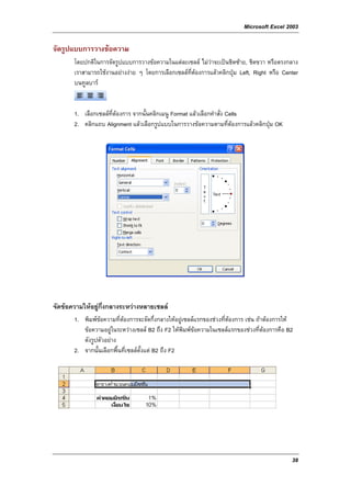 Microsoft Excel 2003

จัดรูปแบบการวางขอความ
       โดยปกติในการจัดรูปแบบการวางขอความในแตละเซลล ไมวาจะเปนชิดซาย, ชิดขวา หรือตรงกลาง
       เราสามารถใชงานอยางงาย ๆ โดยการเลือกเซลลที่ตองการแลวคลิกปุม Left, Right หรือ Center
       บนทูลบาร


       1. เลือกเซลลที่ตองการ จากนั้นคลิกเมนู Format แลวเลือกคําสั่ง Cells
       2. คลิกแถบ Alignment แลวเลือกรูปแบบในการวางขอความตามที่ตองการแลวคลิกปุม OK




จัดขอความใหอยูกึ่งกลางระหวางหลายเซลล
       1. พิมพขอความที่ตองการจะจัดกึ่งกลางใหอยูเซลลแรกของชวงที่ตองการ เชน ถาตองการให
          ขอความอยูในระหวางเซลล B2 ถึง F2 ใหพิมพขอความในเซลลแรกของชวงที่ตองการคือ B2
          ดังรูปตัวอยาง
       2. จากนั้นเลือกพื้นที่เซลลตั้งแต B2 ถึง F2




                                                                                               38
 