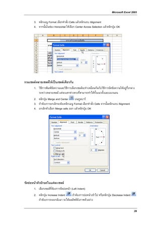 Microsoft Excel 2003

       3. คลิกเมนู Format เลือกคําสั่ง Cells แลวคลิกแถบ Alignment
       4. จากนั้นในชอง Horizontal ใหเลือก Center Across Selection แลวคลิกปุม OK




รวมเซลลหลายเซลลใหเปนเซลลเดียวกัน
       1. วิธีการพิมพขอความและวิธีการเลือกเซลลจะทําเหมือนกันกับวิธีการจัดขอความใหอยูกึ่งกลาง
          ระหวางหลายเซลล แตจะแตกตางตรงที่สามารถทําไดท้งแนวตั้งและแนวนอน
                                                            ั
       2. คลิกปุม Merge and Center       บนทูลบาร
       3. ถาตองการยกเลิกจะตองคลิกเมนู Format เลือกคําสั่ง Cells จากนั้นคลิกแถบ Alignment
       4. ยกเลิกตัวเลือก Merge cells ออก แลวคลิกปุม OK




จัดยอหนาตัวอักษรในแตละเซลล
       1. เลือกเซลลที่ตองการจัดยอหนา (Left Indent)
       2. คลิกปุม Increase Indent   ถาตองการยอหนาเขาไป หรือคลิกปุม Decrease Indent
          ถาตองการถอยกลับมา จะไดผลลัพธดังภาพตัวอยาง

                                                                                                 39
 