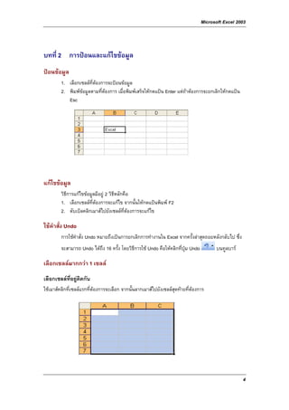 Microsoft Excel 2003



บทที่ 2 การปอนและแกไขขอมูล
ปอนขอมูล
         1. เลือกเซลลที่ตองการจะปอนขอมูล
         2. พิมพขอมูลตามที่ตองการ เมื่อพิมพเสร็จใหกดแปน Enter แตถาตองการจะยกเลิกใหกดแปน
            Esc




แกไขขอมูล
         วิธีการแกไขขอมูลมีอยู 2 วิธีหลักคือ
         1. เลือกเซลลที่ตองการจะแกไข จากนั้นใหกดแปนพิมพ F2
         2. ดับเบิลคลิกเมาสไปยังเซลลท่ตองการจะแกไข
                                             ี

ใชคําสั่ง Undo
         การใชคําสั่ง Undo หมายถึงเปนการยกเลิกการทํางานใน Excel จากครั้งลาสุดถอยหลังกลับไป ซึ่ง
         จะสามารถ Undo ไดถึง 16 ครั้ง โดยวิธีการใช Undo คือใหคลิกที่ปุม Undo         บนทูลบาร

เลือกเซลลมากกวา 1 เซลล
เลือกเซลลที่อยูติดกัน
ใชเมาสคลิกที่เซลลแรกที่ตองการจะเลือก จากนั้นลากเมาสไปยังเซลลสุดทายที่ตองการ




                                                                                                     4
 