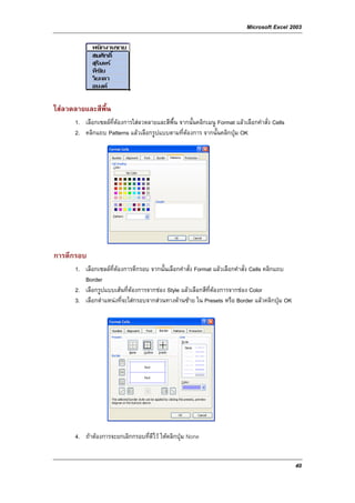 Microsoft Excel 2003




ใสลวดลายและสีพื้น
      1. เลือกเซลลที่ตองการใสลวดลายและสีพื้น จากนั้นคลิกเมนู Format แลวเลือกคําสั่ง Cells
      2. คลิกแถบ Patterns แลวเลือกรูปแบบตามที่ตองการ จากนั้นคลิกปุม OK




การตีกรอบ
      1. เลือกเซลลที่ตองการตีกรอบ จากนั้นเลือกคําสั่ง Format แลวเลือกคําสั่ง Cells คลิกแถบ
         Border
      2. เลือกรูปแบบเสนที่ตองการจากชอง Style แลวเลือกสีที่ตองการจากชอง Color
      3. เลือกตําแหนงที่จะใสกรอบจากสวนทางดานซาย ใน Presets หรือ Border แลวคลิกปุม OK




      4. ถาตองการจะยกเลิกกรอบที่ตีไว ใหคลิกปุม None


                                                                                                40
 