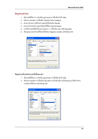 Microsoft Excel 2003

จัดรูปแบบตัวเลข
       1.   เลือกเซลลที่ตองการ แลวคลิกเมนู Format จากนั้นเลือกคําสั่ง Cells
       2.   คลิกแถบ Number จากนั้นเลือก Number ในชอง Category
       3.   สวนทางดานขวาจะมีตัวอยางแสดงใหเห็นในชอง Sample
       4.   สามารถกําหนดจํานวนจุดทศนิยมไดท่ชอง Decimal places
                                                 ี
       5.   จากนั้นกําหนดใหมีเครื่องหมายคอมมา ( , ) ไดในชอง Use 1000 Separator
       6.   เลือกรูปแบบของตัวเลขที่ติดลบไดในชอง Negative numbers แลวคลิกปุม OK




จัดรูปแบบตัวเลขประเภทวันที่และเวลา
       1. เลือกเซลลที่ตองการ แลวคลิกเมนู Format จากนั้นเลือกคําสั่ง Cells
       2. คลิกแถบ Number จากนั้นเลือกกลุม Date ทางดานซายมือ แลวเลือกรูปแบบวันที่จากดาน
          ขวามือตามที่ตองการแลวคลิกปุม OK




                                                                                              41
 