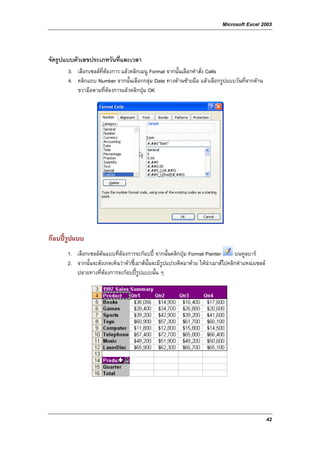 Microsoft Excel 2003



จัดรูปแบบตัวเลขประเภทวันที่และเวลา
       3. เลือกเซลลที่ตองการ แลวคลิกเมนู Format จากนั้นเลือกคําสั่ง Cells
       4. คลิกแถบ Number จากนั้นเลือกกลุม Date ทางดานซายมือ แลวเลือกรูปแบบวันที่จากดาน
          ขวามือตามที่ตองการแลวคลิกปุม OK




กอบปรูปแบบ
       1. เลือกเซลลตนแบบที่ตองการจะกอบป จากนั้นคลิกปุม Format Painter        บนทูลบาร
       2. จากนั้นจะสังเกตเห็นวาตัวชี้เมาสนั้นจะมีรูปแปรงติดมาดวย ใหนําเมาสไปคลิกตําแหนงเซลล
          ปลายทางที่ตองการจะกอบปรูปแบบนั้น ๆ




                                                                                                     42
 