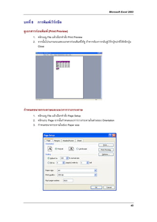 Microsoft Excel 2003

บทที่ 8 การพิมพเวิรกชีต
ดูเอกสารกอนพิมพ (Print Preview)
       1. คลิกเมนู File แลวเลือกคําสั่ง Print Preview
       2. จากนั้นโปรแกรมจะแสดงเอกสารกอนพิมพใหดู ถาหากตองการกลับสูเวิรกบุคปกติใหคลิกปุม
          Close




กําหนดขนาดกระดาษและแนวการวางกระดาษ
       1. คลิกเมนู File แลวเลือกคําสั่ง Page Setup
       2. คลิกแถบ Page จากนั้นกําหนดแนวการวางกระดาษในสวนของ Orientation
       3. กําหนดขนาดกระดาษในชอง Paper size




                                                                                               45
 