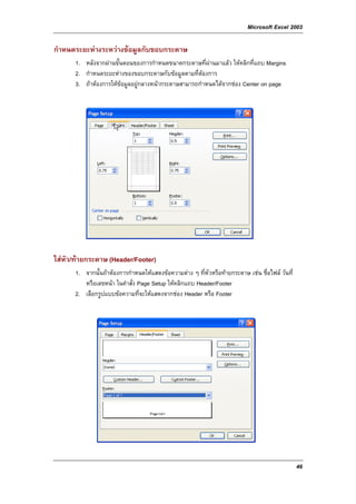 Microsoft Excel 2003

กําหนดระยะหางระหวางขอมูลกับขอบกระดาษ
      1. หลังจากผานขั้นตอนของการกําหนดขนาดกระดาษที่ผานมาแลว ใหคลิกที่แถบ Margins
      2. กําหนดระยะหางของขอบกระดาษกับขอมูลตามที่ตองการ
      3. ถาตองการใหขอมูลอยูกลางหนากระดาษสามารถกําหนดไดจากชอง Center on page




ใสหัว/ทายกระดาษ (Header/Footer)
      1. จากนั้นถาตองการกําหนดใหแสดงขอความตาง ๆ ที่หวหรือทายกระดาษ เชน ชื่อไฟล วันที่
                                                         ั
         หรือเลขหนา ในคําสั่ง Page Setup ใหคลิกแถบ Header/Footer
      2. เลือกรูปแบบขอความที่จะใหแสดงจากชอง Header หรือ Footer




                                                                                                46
 