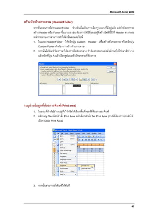 Microsoft Excel 2003

สรางหัว/ทายกระดาษ (Header/Footer)
       จากขั้นตอนการใส Header/Footer ขางตนนั้นเปนการเลือกรูปแบบที่มีอยูแลว แตถาตองการจะ
       สราง Header หรือ Footer ขึ้นมาเอง เชน ตองการใหมีชื่อของผูที่สรางไฟลนี้ไวที่ Header ตรงกลาง
       หนากระดาษ เราสามารถทําไดดังขั้นตอนตอไปนี้
       1. ในแถบ Header/Footer ใหคลิกปุม Custom Header เพื่อสรางหัวกระดาษ หรือคลิกปุม
            Custom Footer ถาตองการสรางทายกระดาษ
       2. จากนั้นใหพิมพขอความที่ตองการในชองกลาง ถาตองการตกแตงตัวอักษรใหใชเมาสระบาย
            แลวคลิกที่ปุม A แลวเลือกรูปแบบตัวอักษรตามที่ตองการ




ระบุชวงขอมูลที่ตองการพิมพ (Print area)
     
       1. ในขณะที่กําลังใชงานอยูที่เวิรกชีตใหเลือกพื้นที่เซลลที่ตองการจะพิมพ
       2. คลิกเมนู File เลือกคําสั่ง Print Area แลวเลือกคําสั่ง Set Print Area (กรณีที่ตองการยกเลิกให
          เลือก Clear Print Area)




       3. จากนั้นสามารถสั่งพิมพไดทันที




                                                                                                      47
 