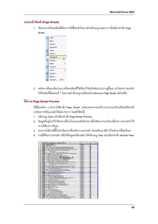 Microsoft Excel 2003

แบงหนาพิมพ (Page Break)
       1. เลือกแถวหรือคอลัมนที่ตองการใหขึ้นหนาใหม แลวคลิกเมนู Insert จากนั้นเลือกคําสั่ง Page
                                 
          Break




       2. หลังจากนั้นจะเห็นวาแถวหรือคอลัมนที่ไดเลือกไวจะมีเสนประปรากฏขึ้นมา (ถาตองการยกเลิก
          ใหเริ่มตนที่ขั้นตอนที่ 1 ใหม แตคําสั่งจะถูกเปลี่ยนเปน Remove Page Break อัตโนมัติ)

ใชงาน Page Break Preview
       วิธีนี้จะคลาย ๆ กับการใชคําสั่ง Page Break แตจะแตกตางตรงที่เราสามารถปรับเปลี่ยนไดตามที่
       เราตองการใหแบงหนาไดสะดวกกวา โดยมีวิธีดังนี้
       1. คลิกเมนู View แลวเลือกคําสั่ง Page Break Preview
       2. ขอมูลที่อยูในเวิรกชีตจะเปลี่ยนไปและจะมีเสนประเพื่อใหสามารถปรับเปลี่ยนการแบงหนาได
              ตามที่ตองการดังรูป
       3. สามารถใชเมาสชี้ไปยังเสนประเพื่อปรับการแบงหนา โดยคลิกเมาสคางไวแลวลากขึ้นหรือลง
       4. กรณีที่ตองการยกเลิก เพื่อใหขอมูลเหมือนเดิม ใหคลิกเมนู View แลวเลือกคําสั่ง Normal View




                                                                                                     48
 