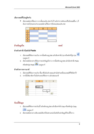 Microsoft Excel 2003



เลือกเซลลที่ไมอยูติดกัน
             เลือกเซลลแรกที่ตองการ จากนั้นกดแปน Ctrl คางไว แลวทําการคลิกเมาสไปยังเซลลอื่น ๆ ที่
             ตองการตอไปจนครบจํานวนเซลลตามที่ตองการจึงคอยปลอยแปน Ctrl




ยายขอมูลใน                                                         เซลล
ยายดวยคําสั่ง Cut & Paste
        1. เลือกเซลลที่ตองการจะยาย จากนั้นคลิกเมนู Edit แลวเลือกคําสั่ง Cut หรือคลิกที่ปุม Cut
           บนทูลบาร
        2. เลือกเซลลปลายทางที่ตองการจะนําขอมูลไปวาง จากนั้นคลิกเมนู Edit แลวเลือกคําสั่ง Paste
             หรือคลิกปุม Paste       บนทูลบาร

ยายดวยการลากเมาส
        1. เลือกเซลลที่ตองการจะยาย ชี้เมาสไปยังบริเวณขอบดานใดดานหนึ่งของเซลลที่ไดเลือกไว
        2. จากนั้นใชเมาสลากไปยังตําแหนงที่ตองการ แลวปลอยเมาส




กอบปขอมูล
        1. เลือกเซลลที่ตองการจะกอบป แลวคลิกเมนู Edit แลวเลือกคําสั่ง Copy หรือคลิกปุม Copy
                 บนทูลบาร
        2. เลือกเซลลปลายทางเพียงเซลลเดียวที่เปนตําแหนงเริ่มตนที่จะนําขอมูลที่กอบปไปวาง



                                                                                                          5
 