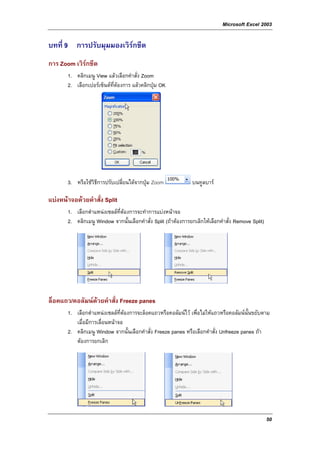 Microsoft Excel 2003

บทที่ 9 การปรับมุมมองเวิรกชีต
การ Zoom เวิรกชีต
       1. คลิกเมนู View แลวเลือกคําสั่ง Zoom
       2. เลือกเปอรเซ็นตที่ตองการ แลวคลิกปุม OK




       3. หรือใชวิธีการปรับเปลี่ยนไดจากปุม Zoom              บนทูลบาร

แบงหนาจอดวยคําสั่ง Split
       1. เลือกตําแหนงเซลลที่ตองการจะทําการแบงหนาจอ
       2. คลิกเมนู Window จากนั้นเลือกคําสั่ง Split (ถาตองการยกเลิกใหเลือกคําสั่ง Remove Split)




ล็อคแถว/คอลัมนดวยคําสั่ง Freeze panes
       1. เลือกตําแหนงเซลลที่ตองการจะล็อคแถวหรือคอลัมนไว เพื่อไมใหแถวหรือคอลัมนนั้นขยับตาม
          เมื่อมีการเลื่อนหนาจอ
       2. คลิกเมนู Window จากนั้นเลือกคําสั่ง Freeze panes หรือเลือกคําสั่ง Unfreeze panes ถา
          ตองการยกเลิก




                                                                                                     50
 
