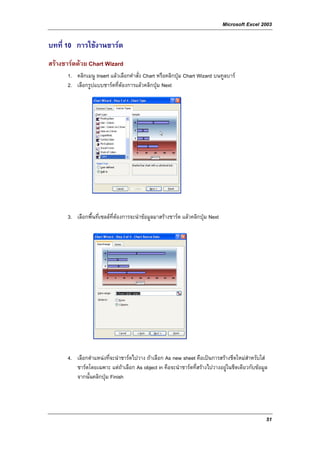Microsoft Excel 2003

บทที่ 10 การใชงานชารต
สรางชารตดวย Chart Wizard
      1. คลิกเมนู Insert แลวเลือกคําสั่ง Chart หรือคลิกปุม Chart Wizard บนทูลบาร
      2. เลือกรูปแบบชารตที่ตองการแลวคลิกปุม Next




      3. เลือกพื้นที่เซลลที่ตองการจะนําขอมูลมาสรางชารต แลวคลิกปุม Next




      4. เลือกตําแหนงที่จะนําชารตไปวาง ถาเลือก As new sheet คือเปนการสรางชีตใหมสําหรับใส
         ชารตโดยเฉพาะ แตถาเลือก As object in คือจะนําชารตที่สรางไปวางอยูในชีตเดียวกับขอมูล
         จากนั้นคลิกปุม Finish




                                                                                                 51
 
