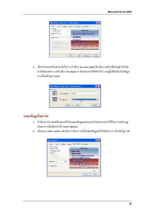 Microsoft Excel 2003




      5. เลือกตําแหนงที่จะนําชารตไปวาง ถาเลือก As new sheet คือเปนการสรางชีตใหมสําหรับใส
         ชารตโดยเฉพาะ แตถาเลือก As object in คือจะนําชารตที่สรางไปวางอยูในชีตเดียวกับขอมูล
         จากนั้นคลิกปุม Finish




แสดงขอมูลในชารต
      1. ถาตองการกําหนดใหแสดงหรือไมแสดงขอมูลแตละแทงชารตสามารถทําไดโดยการคลิกเมนู
         Chart จากนั้นเลือกคําสั่ง Chart Options
      2. คลิกแถบ Data Labels แลวเลือกวาตองการจะใหแสดงขอมูลหรือไมตองการ แลวคลิกปุม OK




                                                                                                52
 