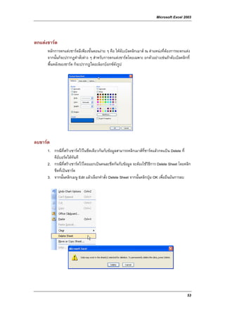 Microsoft Excel 2003



ตกแตงชารต
      หลักการตกแตงชารตมีเพียงขั้นตอนงาย ๆ คือ ใหดับเบิลคลิกเมาส ณ ตําแหนงที่ตองการจะตกแตง
      จากนั้นก็จะปรากฎคําสั่งตาง ๆ สําหรับการตกแตงชารตโดยเฉพาะ ยกตัวอยางเชนถาดับเบิลคลิกที่
      พื้นหลังของชารต ก็จะปรากฎไดอะล็อกบ็อกซดังรูป




ลบชารต
      1. กรณีที่สรางชารตไวในชีตเดียวกันกับขอมูลสามารถคลิกเมาสที่ชารตแลวกดแปน Delete ที่
         คียบอรดไดทันที
      2. กรณีที่สรางชารตไวโดยแยกเปนคนละชีตกันกับขอมูล จะตองใชวธีการ Delete Sheet โดยคลิก
                                                                       ิ
         ชีตที่เปนชารต
      3. จากนั้นคลิกเมนู Edit แลวเลือกคําสั่ง Delete Sheet จากนั้นคลิกปุม OK เพื่อยืนยันการลบ




                                                                                               53
 