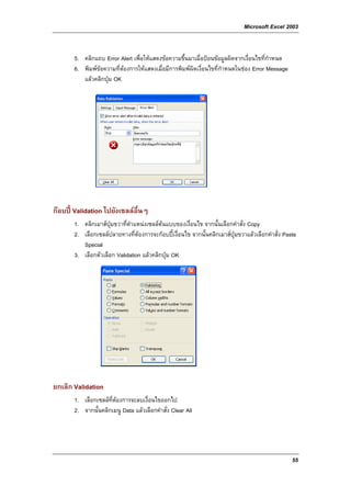 Microsoft Excel 2003


       5. คลิกแถบ Error Alert เพื่อใหแสดงขอความขึ้นมาเมื่อปอนขอมูลผิดจากเงื่อนไขที่กําหนด
       6. พิมพขอความที่ตองการใหแสดงเมื่อมีการพิมพผิดเงื่อนไขที่กําหนดในชอง Error Message
                          
          แลวคลิกปุม OK




กอบป Validation ไปยังเซลลอื่นๆ
       1. คลิกเมาสปุมขวาที่ตําแหนงเซลลตนแบบของเงื่อนไข จากนั้นเลือกคําสั่ง Copy
       2. เลือกเซลลปลายทางที่ตองการจะกอบปเงื่อนไข จากนั้นคลิกเมาสปุมขวาแลวเลือกคําสั่ง Paste
          Special
       3. เลือกตัวเลือก Validation แลวคลิกปุม OK




ยกเลิก Validation
       1. เลือกเซลลที่ตองการจะลบเงื่อนไขออกไป
       2. จากนั้นคลิกเมนู Data แลวเลือกคําสั่ง Clear All




                                                                                                  55
 