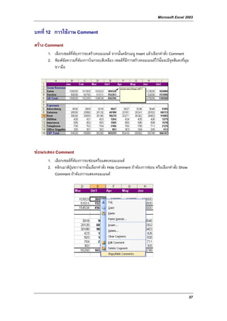 Microsoft Excel 2003

บทที่ 12 การใชงาน Comment
สราง Comment
      1. เลือกเซลลที่ตองการจะสรางคอมเมนต จากนั้นคลิกเมนู Insert แลวเลือกคําสั่ง Comment
      2. พิมพขอความที่ตองการในกรอบสีเหลือง เซลลท่มีการสรางคอมเมนตไวนั้นจะมีจุดสีแดงที่มม
                                                     ี                                        ุ
         ขวามือ




ซอน/แสดง Comment
      1. เลือกเซลลที่ตองการจะซอนหรือแสดงคอมเมนต
      2. คลิกเมาสปุมขวาจากนั้นเลือกคําสั่ง Hide Comment ถาตองการซอน หรือเลือกคําสั่ง Show
         Comment ถาตองการแสดงคอมเมนต




                                                                                                  57
 