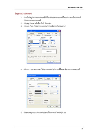 Microsoft Excel 2003

จัดรูปแบบ Comment
      1. กอนที่จะจัดรูปแบบของคอมเมนตไดนั้นจะตองแสดงคอมเมนตขึ้นมากอน จากนั้นคลิกเมาส
         บริเวณกรอบของคอมเมนต
      2. คลิกเมนู Format แลวเลือกคําสั่ง Comment
      3. คลิกแถบ Font ถาตองการตกแตงในสวนของขอความในคอมเมนต




      4. คลิกแถบ Color and Line ถาตองการตกแตงในสวนของสีพื้นและเสนกรอบของคอมเมนต




      5. เมื่อตกแตงทุกอยางเสร็จเรียบรอยตามที่ตองการแลวใหคลิกปุม OK




                                                                                             58
 