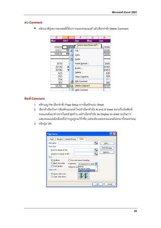 Microsoft Excel 2003

ลบ Comment
          คลิกเมาสปุมขวาของเซลลที่ตองการจะลบคอมเมนต แลวเลือกคําสั่ง Delete Comment




พิมพ Comment
      1. คลิกเมนู File เลือกคําสั่ง Page Setup จากนันคลิกแถบ Sheet
                                                    ้
      2. เลือกตัวเลือกในการพิมพคอมเมนต โดยถาเลือกหัวขอ At end of sheet หมายถึงเปนพิมพ
         คอมเมนตแยกตางหากในหนาสุดทาย แตถาเลือกหัวขอ As Display on sheet จะเปนการ
         แสดงคอมเมนตเหมือนที่ปรากฏอยูบนเวิรกชีต (แตจะตองแสดงคอมเมนตออกมาทั้งหมดกอน)
      3. คลิกปุม OK




                                                                                           59
 