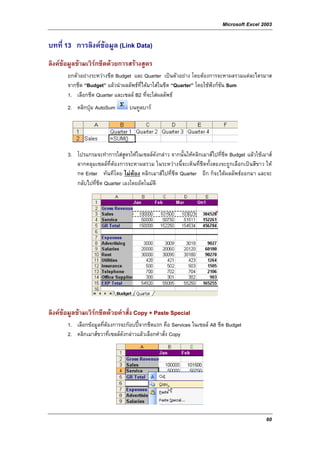 Microsoft Excel 2003

บทที่ 13 การลิงคขอมูล (Link Data)
ลิงคขอมูลขามเวิรกชีตดวยการสรางสูตร
       ยกตัวอยางระหวางชีต Budget และ Quarter เปนตัวอยาง โดยตองการจะหาผลรวมแตละไตรมาส
       จากชีต “Budget” แลวนําผลลัพธท่ไดมาใสในชีต “Quarter” โดยใชฟงกชน Sum
                                       ี                                   ั
       1. เลือกชีต Quarter และเซลล B2 ที่จะใสผลลัพธ
       2. คลิกปุม AutoSum        บนทูลบาร




       3. โปรแกรมจะทําการใสสูตรใหในเซลลดังกลาว จากนั้นใหคลิกเมาสไปที่ชีต Budget แลวใชเมาส
          ลากคลุมเซลลที่ตองการจะหาผลรวม ในระหวางนี้จะเห็นที่ชีตทั้งสองจะถูกเลือกเปนสีขาว ให
          กด Enter ทันทีโดย ไมตอง คลิกเมาสไปที่ชีต Quarter อีก ก็จะไดผลลัพธออกมา และจะ
          กลับไปที่ชีต Quarter เองโดยอัตโนมัติ




ลิงคขอมูลขามเวิรกชีตดวยคําสั่ง Copy + Paste Special
       1. เลือกขอมูลที่ตองการจะกอบปจากชีตแรก คือ Services ในเซลล A8 ชีต Budget
       2. คลิกเมาสขวาที่เซลลดังกลาวแลวเลือกคําสั่ง Copy




                                                                                               60
 