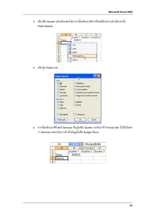 Microsoft Excel 2003

3. เลือกชีต Quarter แลวคลิกเซลล B3 จากนั้นคลิกเมาสขวาที่เซลลดังกลาวแลวเลือกคําสั่ง
   Paste Special




4. คลิกปุม Paste Link




5. จากนั้นคลิกเมาสที่เซลล Services ที่อยูในชีต Quarter จะเห็นวาที่ Formula Bar ไมไดเปนคํา
   วา Services แตจะเปนการอางถึงขอมูลในชีต Budget นั่นเอง




                                                                                             61
 