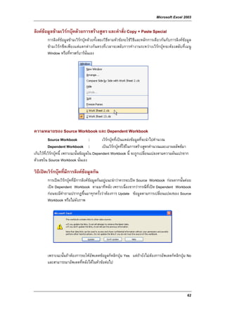 Microsoft Excel 2003

ลิงคขอมูลขามเวิรกบุคดวยการสรางสูตร และคําสั่ง Copy + Paste Special
         การลิงคขอมูลขามเวิรกบุคดวยทั้งสองวิธีตามหัวขอจะใชวิธีและหลักการเดียวกันกับการลิงคขอมูล
         ขามเวิรกชีตเพียงแตแตกตางกันตรงที่เวลาจะสลับการทํางานระหวางเวิรกบุคจะตองสลับที่เมนู
         Window หรือที่ทาสกบารนั่นเอง




ความหมายของ Source Workbook และ Dependent Workbook
           Source Workbook                :      เวิรกบุคที่เปนแหลงขอมูลที่จะนําไปคํานวณ
           Dependent Workbook :                  เปนเวิรกบุคที่ใชในการสรางสูตรคํานวณและเอาผลลัพธมา
เก็บไวที่เวิรกบุคนี้ เพราะฉะนั้นขอมูลใน Dependent Workbook นี้ จะถูกเปลี่ยนแปลงตามความผันแปรจาก
ตัวเลขใน Source Workbook นั่นเอง

วิธีเปดเวิรกบุคที่มีการลิงคขอมูลกัน
         การเปดเวิรกบุคที่มีการลิงคขอมูลกันอยูแนะนําวาควรจะเปด Source Workbook กอนจากนั้นคอย
         เปด Dependent Workbook ตามมาทีหลัง เพราะเนื่องจากวากรณีที่เปด Dependent Workbook
         กอนจะมีคําถามปรากฏขึ้นมาทุกครั้งวาตองการ Update ขอมูลตามการเปลี่ยนแปลงของ Source
         Workbook หรือไมดังภาพ




         เพราะฉะนั้นถาตองการจะใหอัพเดตขอมูลก็คลิกปุม Yes แตถายังไมตองการอัพเดตก็คลิกปุม No
         และสามารถมาอัพเดตที่หลังไดในหัวขอตอไป




                                                                                                       62
 