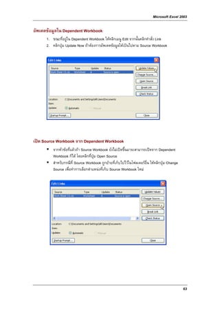 Microsoft Excel 2003

อัพเดตขอมูลใน Dependent Workbook
      1. ขณะที่อยูใน Dependent Workbook ใหคลิกเมนู Edit จากนั้นคลิกคําสั่ง Link
      2. คลิกปุม Update Now ถาตองการอัพเดตขอมูลใหเปนไปตาม Source Workbook




เปด Source Workbook จาก Dependent Workbook
          จากหัวขอที่แลวถา Source Workbook ยังไมเปดขึ้นมาจะสามารถเปดจาก Dependent
          Workbook ก็ได โดยคลิกที่ปุม Open Source
          สําหรับกรณีที่ Source Workbook ถูกยายที่เก็บไปไวในโฟลเดอรอื่น ใหคลิกปุม Change
          Source เพื่อทําการเลือกตําแหนงที่เก็บ Source Workbook ใหม




                                                                                                63
 