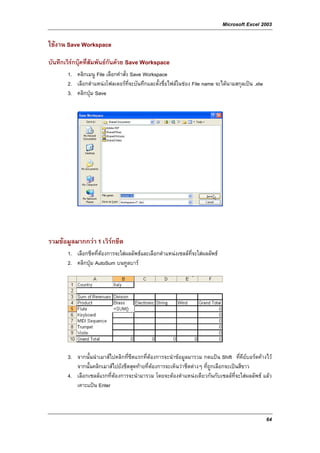 Microsoft Excel 2003

ใชงาน Save Workspace

บันทึกเวิรกบุคที่สัมพันธกันดวย Save Workspace
              
       1. คลิกเมนู File เลือกคําสั่ง Save Workspace
       2. เลือกตําแหนงโฟลเดอรที่จะบันทึกและตั้งชื่อไฟลในชอง File name จะไดนามสกุลเปน .xlw
       3. คลิกปุม Save




รวมขอมูลมากกวา 1 เวิรกชีต
                       
       1. เลือกชีตที่ตองการจะใสผลลัพธและเลือกตําแหนงเซลลท่จะใสผลลัพธ
                                                               ี
       2. คลิกปุม AutoSum บนทูลบาร




       3. จากนั้นนําเมาสไปคลิกที่ชีตแรกที่ตองการจะนําขอมูลมารวม กดแปน Shift ที่คียบอรดคางไว
          จากนั้นคลิกเมาสไปยังชีตสุดทายที่ตองการจะเห็นวาชีตตางๆ ที่ถูกเลือกจะเปนสีขาว
       4. เลือกเซลลแรกที่ตองการจะนํามารวม โดยจะตองตําแหนงเดียวกันกับเซลลที่จะใสผลลัพธ แลว
          เคาะแปน Enter



                                                                                                  64
 