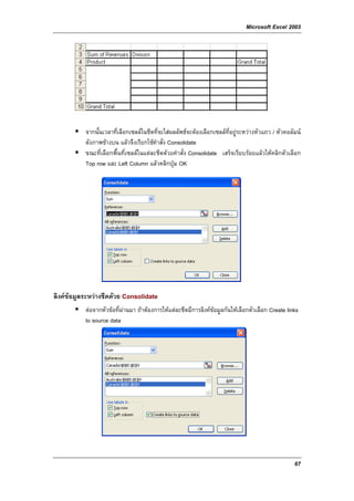 Microsoft Excel 2003




           จากนั้นเวลาที่เลือกเซลลในชีตที่จะใสผลลัพธจะตองเลือกเซลลที่อยูระหวางหัวแถว / หัวคอลัมน
           ดังภาพขางบน แลวจึงเรียกใชคําสั่ง Consolidate
           ขณะที่เลือกพื้นที่เซลลในแตละชีตดวยคําสั่ง Consolidate เสร็จเรียบรอยแลวใหคลิกตัวเลือก
           Top row และ Left Column แลวคลิกปุม OK




ลิงคขอมูลระหวางชีตดวย Consolidate
           ตอจากหัวขอที่ผานมา ถาตองการใหแตละชีตมีการลิงคขอมูลกันใหเลือกตัวเลือก Create links
           to source data




                                                                                                     67
 