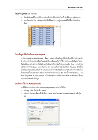 Microsoft Excel 2003

กอบปขอมูลดวย Ctrl + Enter
        1. เลือกพื้นที่เซลลทั้งหมดที่ตองการกอนที่จะพิมพขอมูลที่จะกอบป พิมพขอมูลตามที่ตองการ
                                       
        2. จากนั้นกดแปน Ctrl + Enter จะทําใหสิ่งที่พิมพปรากฏอยูในทุกเซลลที่ไดเลือกไวกอนที่จะ
           พิมพ




ปอนขอมูลที่ซ้ํากันดวย AutoComplete
        การปอนขอมูลดวย AutoComplete นั้นจะชวยลดการปอนขอมูลที่ซ้ํากัน โดยมีขอจํากัดวาจะตอง
        เปน ขอมูลที่อยูในคอลัมนเดียวกันและไมมีการเวนบรรทัด ซึ่งวิธีการเพียงแคเริ่มพิมพตัวอักษร
        เริ่มตนโปรแกรมก็จะทําการใสตัวอักษรที่เหลือมาให จากนั้นก็เพียงแคกดแปน Enter เชน ถาคุณ
        เคยพิมพคําวา Windows มาแลวในเซลล A1 และคุณตองการจะพิมพคําวา Windows อีกครั้งใน
        เซลลตอมา คุณก็เพียงแคพิมพ W โปรแกรมก็จะทําการพิมพตัวที่เหลือมาใหแตถาหากวามีคําอื่น ๆ
        ที่มีตัวอักษรขึ้นตนเหมือนกัน ก็จะตองพิมพตัวอักษรตัวตอไป เชน ถามีทั้งคําวา Windows และ
        Word ถาคุณพิมพ W AutoComplete จะไมแสดงเพราะฉะนั้นคุณจะตองพิมพ Wi หรือ Wo เพื่อระบุ
        วาตองการจะพิมพคําใดดังรูป

ยกเลิกการใชงาน AutoComplete
        กรณีที่ตองการยกเลิกการทํางานของ AutoComplete สามารถทําไดโดย
        1. คลิกเมนู Tools เลือกคําสั่ง Options
        2. คลิกแถบ Edit จากนั้นยกเลิกตัวเลือก Enable AutoComplete for Cell Values แลวคลิกปุม
           OK




                                                                                                        7
 