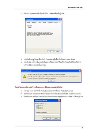 Microsoft Excel 2003

      7. คลิกแถบ Protection แลวเลือกตัวเลือก Locked แลวคลิกปุม OK




      8. จากนั้นคลิกเมนู Tools เลือกคําสั่ง Protection แลวเลือกคําสั่งยอย Protect Sheet
      9. คลิกปุม Ok หลังจากนั้นเซลลที่เปนสูตรจะไมสามารถเขาไปแกไขหรือลบทิ้งได โดยถามีการ
         แกไขจะมีขอความแสดงขึ้นมาดังรูป




ปองกันโครงสรางของเวิรกชีตและการปรับขนาดของเวิรกบุค
                       
      1. คลิกเมนู Tools เลือกคําสั่ง Protection แลวเลือกคําสั่งยอย Protect Workbook
      2. เลือกตัวเลือก Structure ถาตองการปองกันการแกไข เชนเปลี่ยนชื่อชีต ลบเวิรกชีต เปนตน
      3. เลือกตัวเลือก Window ถาตองการปองกันการปรับขนาดของหนาตางเวิรกชีต แลวคลิกปุม OK




                                                                                                  70
 