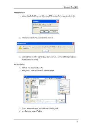 Microsoft Excel 2003

ทดสอบรหัสผาน
       1. หลังจากที่สั่งเปดไฟลดังกลาวแลวโปรแกรมจะใหผูใชงานใสรหัสผานกอน แลวคลิกปุม OK




       2. กรณีที่ใสรหัสผิดโปรแกรมก็จะไมเปดไฟลดังกลาวให




       3. แตถาใสรหัสถูกตองไฟลก็จะถูกเปดขึ้นมาใชงานไดตามปกติ (ตัวพิมพเล็ก / พิมพใหญมีผล
          ในการกําหนดรหัสผาน)

ยกเลิกรหัสผาน
       1. คลิกเมนู File เลือกคําสั่ง Save As
       2. คลิกปุมคําสั่ง Tools แลวเลือกคําสั่ง General Options




       3. ในชอง Password to open ใหลบรหัสผานทิ้งแลวคลิกปุม OK
       4. จากนั้นคลิกปุม Save ทับไฟลเดิม



                                                                                                    72
 
