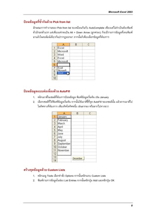 Microsoft Excel 2003

ปอนขอมูลที่ซ้ํากันดวย Pick from list
       ลักษณะการทํางานของ Pick from list จะเหมือนกันกับ AutoComplete เพียงแตไมจําเปนตองพิมพ
       ตัวอักษรตัวแรก แตเพียงแคกดแปน Alt + Down Arrow (ลูกศรลง) ก็จะมีรายการขอมูลที่เคยพิมพ
       มาแลวในคอลัมนเดียวกันปรากฏออกมา จากนั้นก็เพียงเลือกขอมูลที่ตองการ




ปอนขอมูลแบบตอเนื่องดวย AutoFill
       1. คลิกเมาสในเซลลที่ตองการปอนขอมูล พิมพขอมูลเริ่มตน เชน January
       2. เลือกเซลลที่ไดพิมพขอมูลเริ่มตน จากนั้นใชเมาสชี้ที่จุด AutoFill ของเซลลนั้น แลวลากเมาสไป
          ในทิศทางที่ตองการ เพียงทิศใดทิศหนึ่ง เชนลากลง หรือลากไปทางขวา




สรางชุดขอมูลดวย Custom Lists
       1. คลิกเมนู Tools เลือกคําสั่ง Options จากนั้นคลิกแถบ Custom Lists
       2. พิมพรายการขอมูลในชอง List Entries จากนั้นคลิกปุม Add และคลิกปุม OK




                                                                                                         8
 