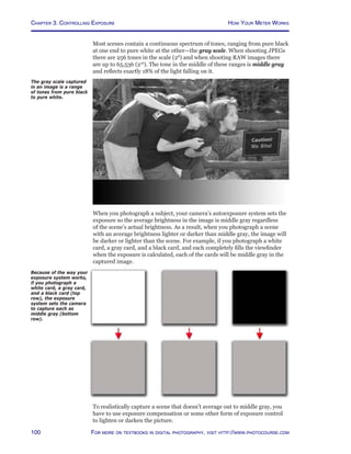 Chapter 3. Controlling Exposure
100 For more on textbooks in digital photography, visit http://www.photocourse.com
Most scenes contain a continuous spectrum of tones, ranging from pure black
at one end to pure white at the other—the gray scale. When shooting JPEGs
there are 256 tones in the scale (28
) and when shooting RAW images there
are up to 65,536 (216
). The tone in the middle of these ranges is middle gray
and reflects exactly 18% of the light falling on it.
The gray scale captured
in an image is a range
of tones from pure black
to pure white.
When you photograph a subject, your camera’s autoexposure system sets the
exposure so the average brightness in the image is middle gray regardless
of the scene’s actual brightness. As a result, when you photograph a scene
with an average brightness lighter or darker than middle gray, the image will
be darker or lighter than the scene. For example, if you photograph a white
card, a gray card, and a black card, and each completely fills the viewfinder
when the exposure is calculated, each of the cards will be middle gray in the
captured image.
Because of the way your
exposure system works,
if you photograph a
white card, a gray card,
and a black card (top
row), the exposure
system sets the camera
to capture each as
middle gray (bottom
row).
To realistically capture a scene that doesn’t average out to middle gray, you
have to use exposure compensation or some other form of exposure control
to lighten or darken the picture.
How Your Meter Works
 