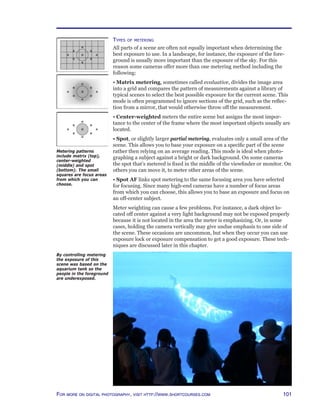 101For more on digital photography, visit http://www.shortcourses.com
Types of metering
All parts of a scene are often not equally important when determining the
best exposure to use. In a landscape, for instance, the exposure of the fore-
ground is usually more important than the exposure of the sky. For this
reason some cameras offer more than one metering method including the
following:
• Matrix metering, sometimes called evaluative, divides the image area
into a grid and compares the pattern of measurements against a library of
typical scenes to select the best possible exposure for the current scene. This
mode is often programmed to ignore sections of the grid, such as the reflec-
tion from a mirror, that would otherwise throw off the measurement.
• Center-weighted meters the entire scene but assigns the most impor-
tance to the center of the frame where the most important objects usually are
located.
• Spot, or slightly larger partial metering, evaluates only a small area of the
scene. This allows you to base your exposure on a specific part of the scene
rather then relying on an average reading. This mode is ideal when photo-
graphing a subject against a bright or dark background. On some cameras
the spot that’s metered is fixed in the middle of the viewfinder or monitor. On
others you can move it, to meter other areas of the scene.
• Spot AF links spot metering to the same focusing area you have selected
for focusing. Since many high-end cameras have a number of focus areas
from which you can choose, this allows you to base an exposure and focus on
an off-center subject.
Meter weighting can cause a few problems. For instance, a dark object lo-
cated off center against a very light background may not be exposed properly
because it is not located in the area the meter is emphasizing. Or, in some
cases, holding the camera vertically may give undue emphasis to one side of
the scene. These occasions are uncommon, but when they occur you can use
exposure lock or exposure compensation to get a good exposure. These tech-
niques are discussed later in this chapter.
Metering patterns
include matrix (top),
center-weighted
(middle) and spot
(bottom). The small
squares are focus areas
from which you can
choose.
By controlling metering
the exposure of this
scene was based on the
aquarium tank so the
people in the foreground
are underexposed.
 