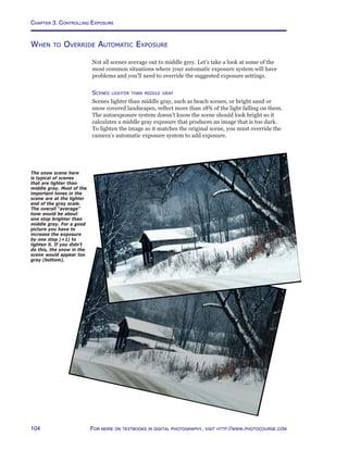 Chapter 3. Controlling Exposure
104 For more on textbooks in digital photography, visit http://www.photocourse.com
The snow scene here
is typical of scenes
that are lighter than
middle gray. Most of the
important tones in the
scene are at the lighter
end of the gray scale.
The overall “average”
tone would be about
one stop brighter than
middle gray. For a good
picture you have to
increase the exposure
by one stop (+1) to
lighten it. If you didn’t
do this, the snow in the
scene would appear too
gray (bottom).
When to Override Automatic Exposure
Not all scenes average out to middle grey. Let’s take a look at some of the
most common situations where your automatic exposure system will have
problems and you’ll need to override the suggested exposure settings.
Scenes lighter than middle gray
Scenes lighter than middle gray, such as beach scenes, or bright sand or
snow covered landscapes, reflect more than 18% of the light falling on them.
The autoexposure system doesn’t know the scene should look bright so it
calculates a middle gray exposure that produces an image that is too dark.
To lighten the image so it matches the original scene, you must override the
camera’s automatic exposure system to add exposure.
 