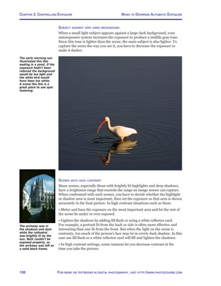 Chapter 3. Controlling Exposure
106 For more on textbooks in digital photography, visit http://www.photocourse.com
Subject against very dark background
When a small light subject appears against a large dark background, your
autoexposure system increases the exposure to produce a middle gray tone.
Since this tone is lighter than the scene, the main subject is also lighter. To
capture the scene the way you see it, you have to decrease the exposure to
make it darker.
Scenes with high contrast
Many scenes, especially those with brightly lit highlights and deep shadows,
have a brightness range that exceeds the range an image sensor can capture.
When confronted with such scenes, you have to decide whether the highlight
or shadow area is most important, then set the exposure so that area is shown
accurately in the final picture. In high contrast situations such as these:
• Meter and base the exposure on the most important area and let the rest of
the scene be under or over exposed.
• Lighten the shadows by adding fill flash or using a white reflector card.
For example, a portrait lit from the back or side is often more effective and
interesting than one lit from the front. But when the light on the scene is
contrasty, too much of the person’s face may be in overly dark shadow. In this
case use fill flash or a white reflector card will fill and lighten the shadows.
• In high contrast settings, some cameras let you decrease contrast at the
time you take the picture.
The early morning sun
illuminated this Ibis
wading in a pond. If the
exposure hadn’t been
reduced the background
would be too light and
the white bird would
have been too white.
A scene like this is a
great place to use spot
metering.
The archway was in
the shadows and dark
while the cathedral
was brightly lit by the
sun. Both couldn’t be
exposed properly, so
the archway was left as
a solid black frame.
When to Override Automatic Exposure
 