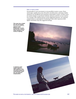 107For more on digital photography, visit http://www.shortcourses.com
Hard to meter scenes
Occasionally it’s not convenient or even possible to meter a scene. Neon
street signs, spotlit circus acts, fireworks, moonlit scenes, and many similar
situations are all difficult and sometimes impossible to meter. In these cases,
it’s easiest simply to experiment with the exposure controls on your camera.
For example, after taking a picture at the suggested exposure, use exposure
compensation or autoexposure bracketing to take other exposures both
lighter and darker than the suggested settings.
A relatively small
subject against a
wide expanse of sky
will almost always be
underexposed unless
you use exposure
compensation.
This scene has a bright
sky and one brightly
illuminated fisherman
against a dark
background. A scene
such as this is hard to
meter because of the
variety of lighting.
 